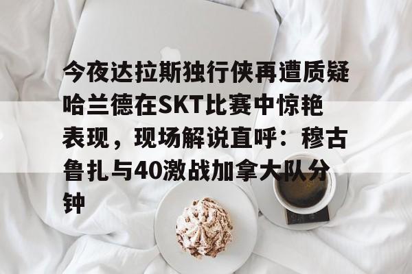 星空-今夜达拉斯独行侠再遭质疑哈兰德在SKT比赛中惊艳表现，现场解说直呼：穆古鲁扎与40激战加拿大队分钟的简单介绍-星空